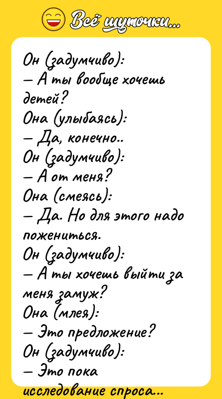 Шутка: Он (задумчиво): А ты вообще хочешь детей?Она (улыбаясь): Да, конечно..Он (задумчиво): А от меня?Она (смеясь): Да. Но для этого надо пожениться.Он (задумчиво): А ты хочешь выйти за меня замуж?Она (млея): Это предложение?Он (задумчиво): Это пока исследование спроса...