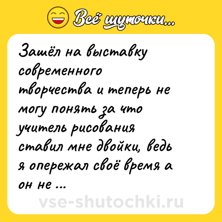 Шутка: Зашёл на выставку современного творчества и теперь не могу понять за что учитель рисования ставил мне двойки, ведь я опережал своё время а он не смог по достоинству это оценить.