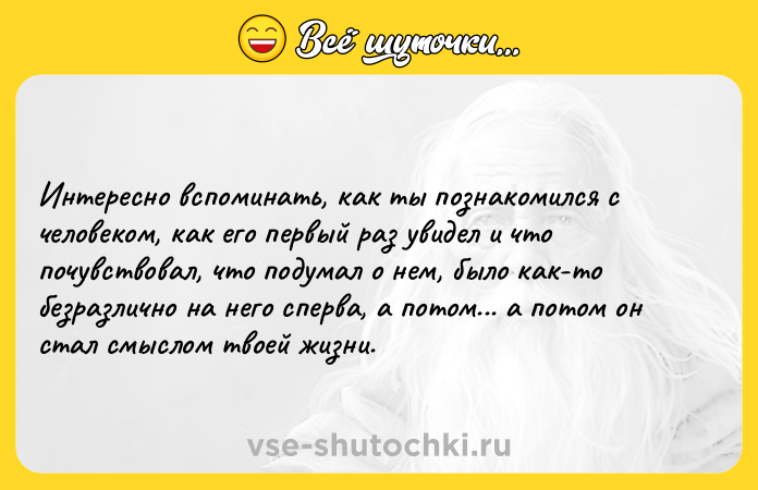 Цитата: Интересно вспоминать, как ты познакомился с человеком, как его первый раз увидел и что почувствовал, что подумал о нем, было как-то безразлично на него сперва, а потом... а потом он стал смыслом твоей жизни.