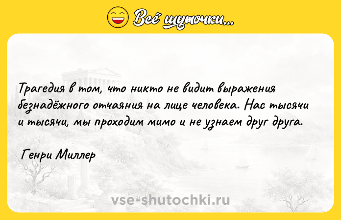 Цитата: Трагедия в том, что никто не видит выражения безнадёжного отчаяния на лице человека. Нас тысячи и тысячи, мы проходим мимо и не узнаем друг друга. Генри Миллер