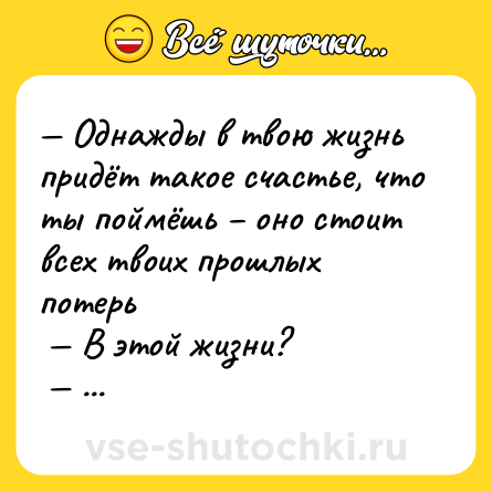 Шутка: — Однaжды в твою жизнь придёт тaкое счaстье, что ты поймёшь – оно стоит всех твоих прошлых потерь <br> — В этой жизни? <br> — Что? <br> — ЧТО?