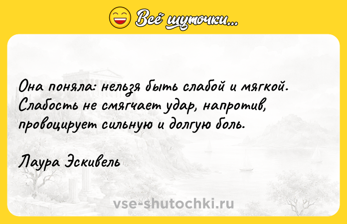 Цитата: Она поняла: нельзя быть слабой и мягкой. Слабость не смягчает удар, напротив, провоцирует сильную и долгую боль.Лаура Эскивель