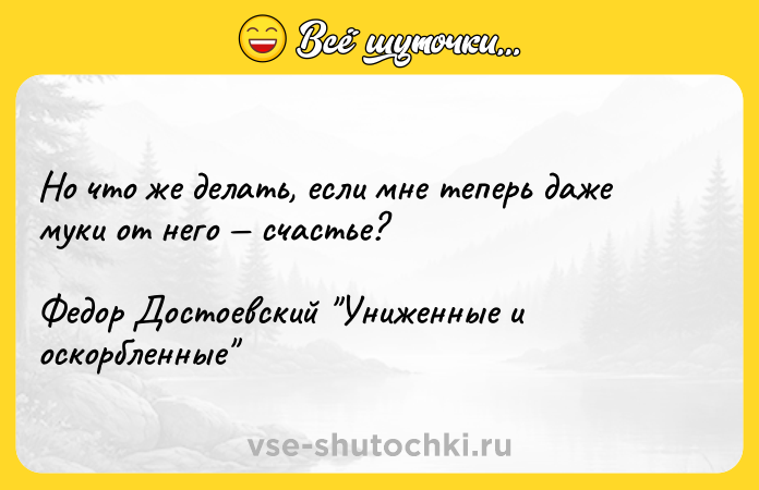 Цитата: Но что же делать, если мне теперь даже муки от него счастье?Федор Достоевский Униженные и оскорбленные