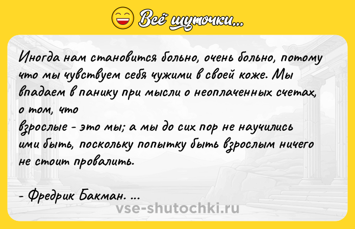 Цитата: Иногда нам становится больно, очень больно, потому что мы чувствуем себя чужими в своей коже. Мы впадаем в панику при мысли о неоплаченных счетах, о том, что взрослые - это мы а мы до сих пор не научились ими быть, поскольку попытку быть взрослым ничего не стоит провалить.- Фредрик Бакман. Тревожные люди