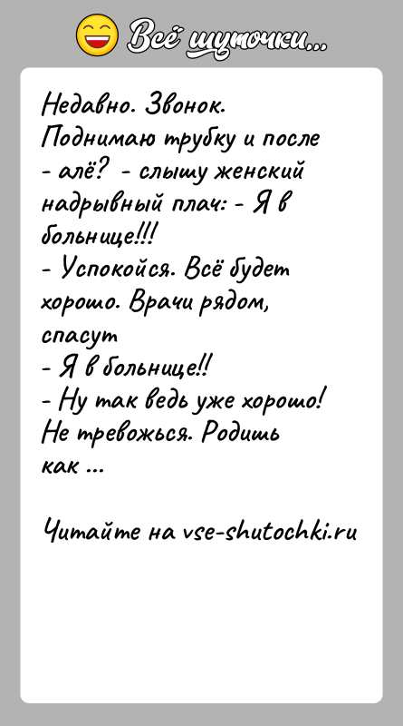 История: Недавно. Звонок. Поднимаю трубку и после - алё? - слышу женский надрывный плач: - Я в больнице!!!- Успокойся. Всё