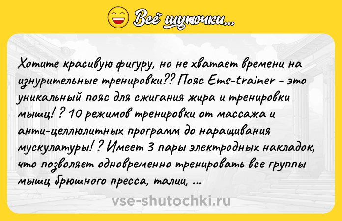 Цитата: Хотите красивую фигуру, но не хватает времени на изнурительные тренировки?? Пояс Ems-trainer - это уникальный пояс для сжигания жира и тренировки мышц! ? 10 режимов тренировки от массажа и анти-целлюлитных программ до наращивания мускулатуры! ? Имеет 3 пары электродных накладок, что позволяет одновременно тренировать все группы мышц брюшного пресса, талии, а в положении сзади - мышцы спины! ? Cчитается профессиональным миостимулятором! ? vk.cc 88spNS