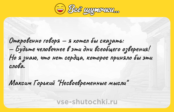 Цитата: Откровенно говоря я хотел бы сказать: Будьте человечнее в эти дни всеобщего озверения!Но я знаю, что нет сердца, которое приняло бы эти слова.Максим Горький Несвоевременные мысли