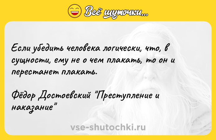 Цитата: Если убедить человека логически, что, в сущности, ему не о чем плакать, то он и перестанет плакать.Фёдор Достоевский Преступление и наказание