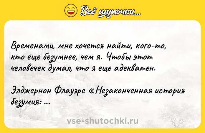 Цитата: Временами, мне хочется найти, кого-то, кто еще безумнее, чем я. Чтобы этот человечек думал, что я еще адекватен.Элджернон Флауэрс Незаконченная история безумия: Раздел разума