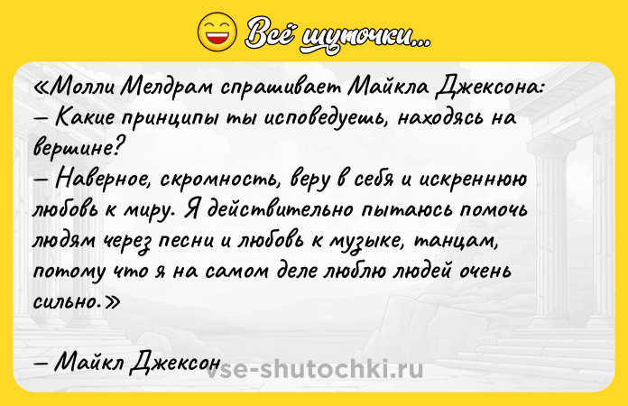 Цитата: Молли Мелдрам спрашивает Майкла Джексона: Какие принципы ты исповедуешь, находясь на вершине? Наверное, скромность, веру в себя и искреннюю любовь к миру. Я действительно пытаюсь помочь людям через песни и любовь к музыке, танцам, потому что я на самом деле люблю людей очень сильно.Майкл Джексон