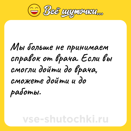 Шутка: Мы больше не принимаем справок от врача. Если вы смогли дойти до врача, сможете дойти и до работы.