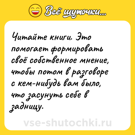 Шутка: Читайте книги. Это помогает формировать своё собственное мнение, чтобы потом в разговоре с кем-нибудь вам было, что засунуть себе в задницу.