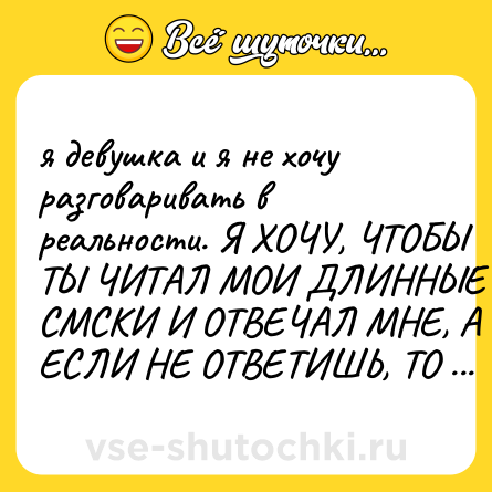 Шутка: я девушка и я не хочу разговаривать в реальности. Я ХОЧУ, ЧТОБЫ ТЫ ЧИТАЛ МОИ ДЛИННЫЕ СМСКИ И ОТВЕЧАЛ МНЕ, А ЕСЛИ НЕ ОТВЕТИШЬ, ТО ВСЁ ПОНЯТНО