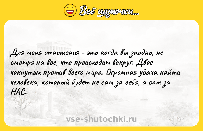 Цитата: Для меня отношения - это когда вы заодно, не смотря на все, что происходит вокруг. Двое чокнутых против всего мира. Огромная удача найти человека, который будет не сам за себя, а сам за НАС.