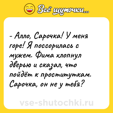 Шутка: - Алло, Сарочка! У меня горе! Я поссорилась с мужем. Фима хлопнул дверью и сказал, что пойдёт к проституткам. Сарочка, он не у тебя?