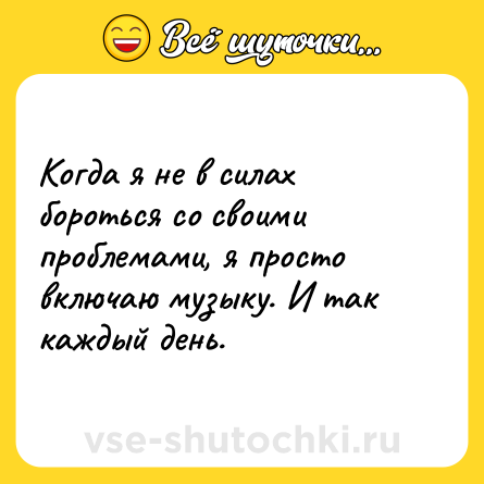Шутка: Когда я не в силах бороться со своими проблемами, я просто включаю музыку. И так каждый день.