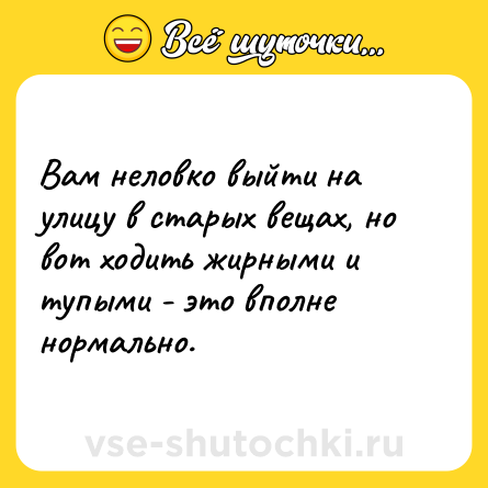 Шутка: Вам неловко выйти на улицу в старых вещах, но вот ходить жирными и тупыми - это вполне нормально.