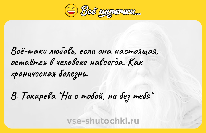 Цитата: Всё-таки любовь, если она настоящая, остаётся в человеке навсегда. Как хроническая болезнь. В. Токарева Ни с тобой, ни без тебя