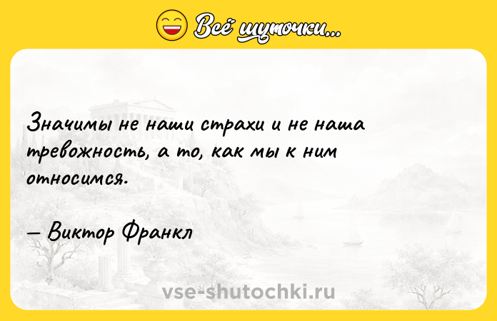 Цитата: Значимы не наши страхи и не наша тревожность, а то, как мы к ним относимся. Виктор Франкл