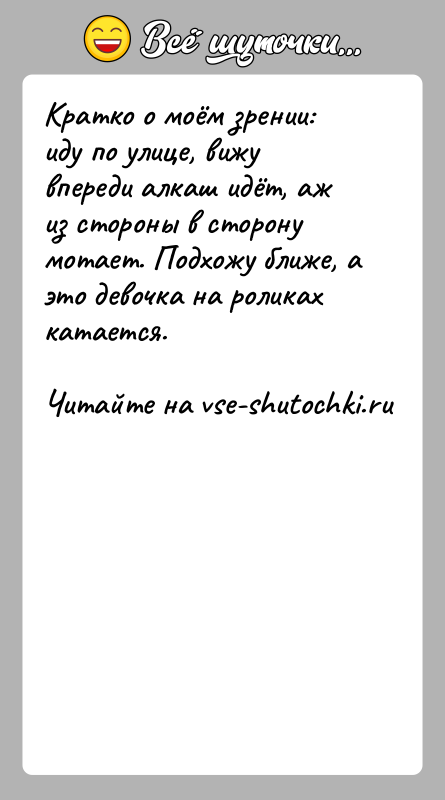 История: Кратко о моём зрении: иду по улице, вижу впереди алкаш идёт, аж из стороны в сторону мотает. Подхожу ближе, а
