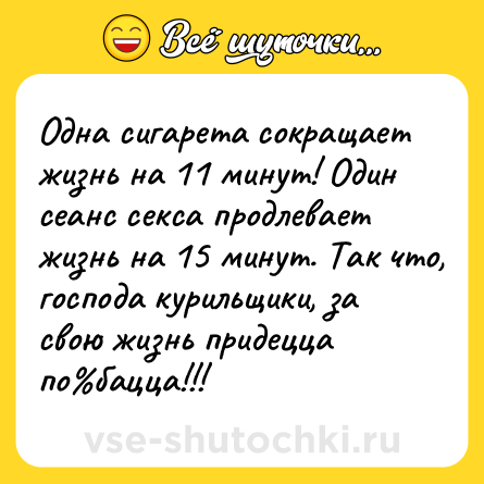 Шутка: Одна сигарета сокращает жизнь на 11 минут! Один сеанс cекcа продлевает жизнь на 15 минут. Так что, господа курильщики, за свою жизнь придецца по бацца!!!