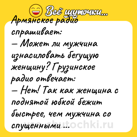 Шутка: Армянское радио спрашивает:<br>— Может ли мужчина изнасиловать бегущую женщину? Грузинское радио отвечает:<br>— Нет! Так как женщина с поднятой юбкой бежит быстрее, чем мужчина со спущенными брюками