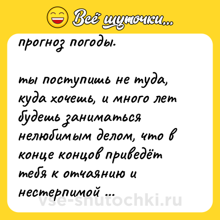 Шутка: прогноз погоды. <br><br>ты поступишь не туда, куда хочешь, и много лет будешь заниматься нелюбимым делом, что в конце концов приведёт тебя к отчаянию и нестерпимой боли от напрасно прожитой жизни.