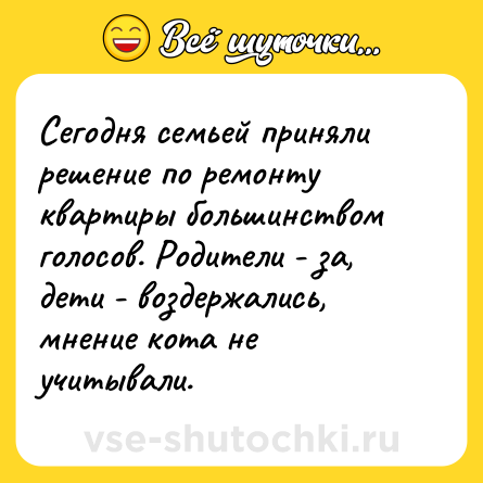 Шутка: Сегодня семьей приняли решение по ремонту квартиры большинством голосов. Родители - за, дети - воздержались, мнение кота не учитывали.