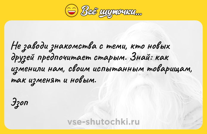 Цитата: Не заводи знакомства с теми, кто новых друзей предпочитает старым. Знай: как изменили нам, своим испытанным товарищам, так изменят и новым.Эзоп