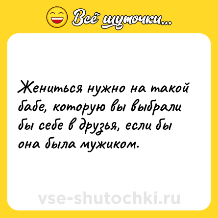 Шутка: Жениться нужно на такой бабе, которую вы выбрали бы себе в друзья, если бы она была мужиком.