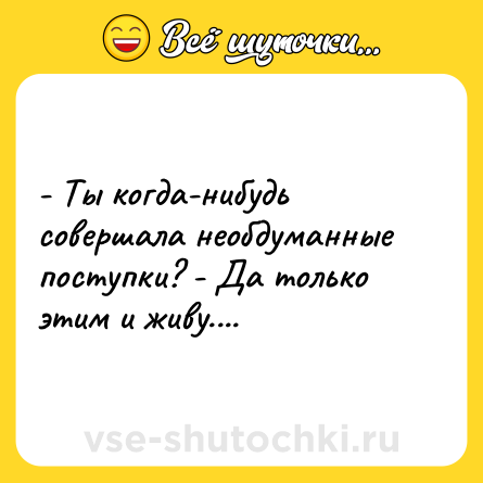 Шутка: - Ты когда-нибудь совершала необдуманные поступки? - Да только этим и живу....