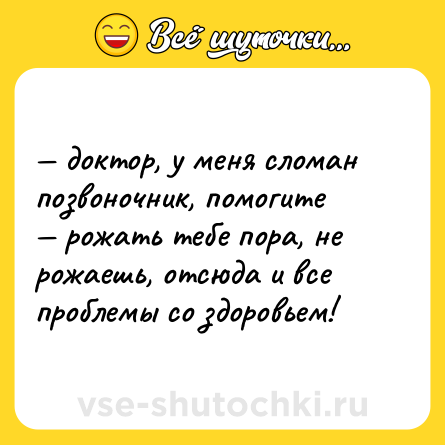 Шутка: — доктор, у меня сломан позвоночник, помогите  <br>— рожать тебе пора, не рожаешь, отсюда и все проблемы со здоровьем!