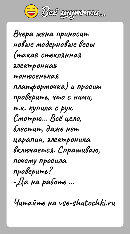 История: Вчера жена приносит новые модерновые весы (такая стеклянная электронная тонюсенькая платформочка) и просит проверить, что с ними, т.к. купила с