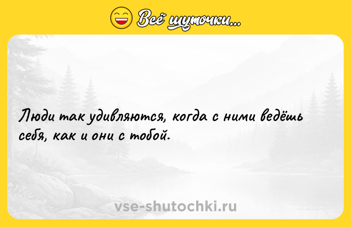 Цитата: Люди так удивляются, когда с ними ведёшь себя, как и они с тобой.