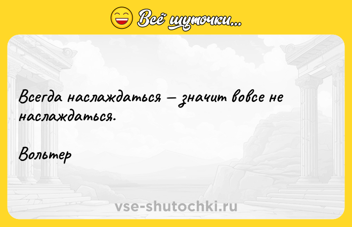 Цитата: Всегда наслаждаться значит вовсе не наслаждаться.Вольтер