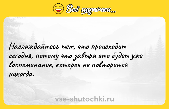 Цитата: Наслаждайтесь тем, что происходит сегодня, потому что завтра это будет уже воспоминание, которое не повторится никогда.