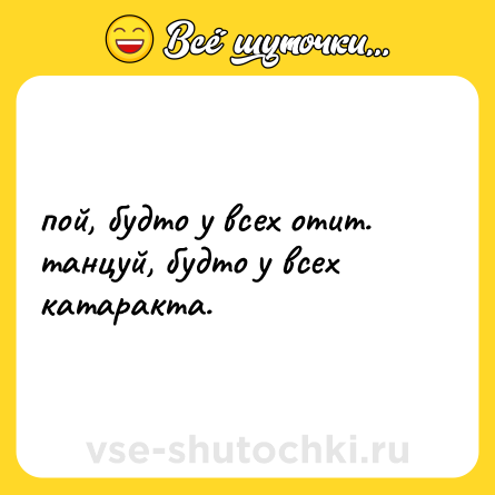 Шутка: пой, будто у всех отит.  <br>танцуй, будто у всех катаракта.