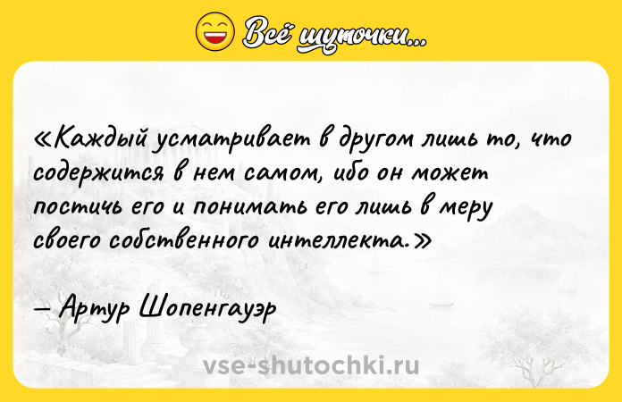 Цитата: Каждый усматривает в другом лишь то, что содержится в нем самом, ибо он может постичь его и понимать его лишь в меру своего собственного интеллекта.Артур Шопенгауэр