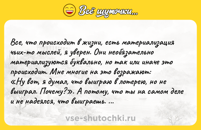 Цитата: Все, что происходит в жизни, есть материализация чьих-то мыслей, я уверен. Они необязательно материализуются буквально, но так или иначе это происходит. Мне многие на это возражают: Ну вот, я думал, что выиграю в лотерею, но не выиграл. Почему? . А потому, что ты на самом деле и не надеялся, что выиграешь. В моей жизни произошла масса событий только потому, что я еще в детстве убедил себя,