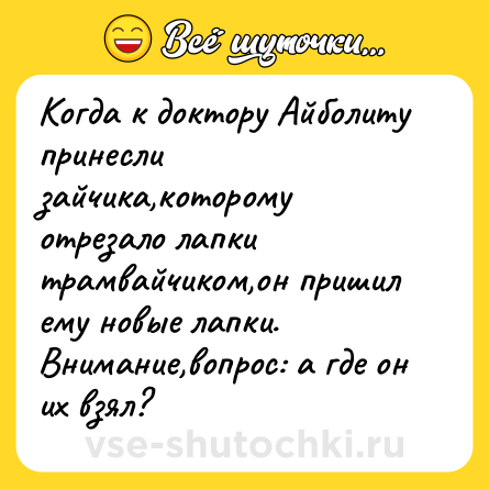 Шутка: Когда к доктору Айболиту принесли зайчика,которому отрезало лапки трамвайчиком,он пришил ему новые лапки.Внимание,вопрос: а где он их взял?