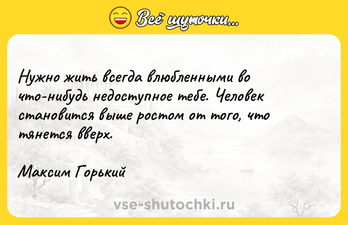 Цитата: Нужно жить всегда влюбленными во что-нибудь недоступное тебе. Человек становится выше ростом от того, что тянется вверх.Максим Горький