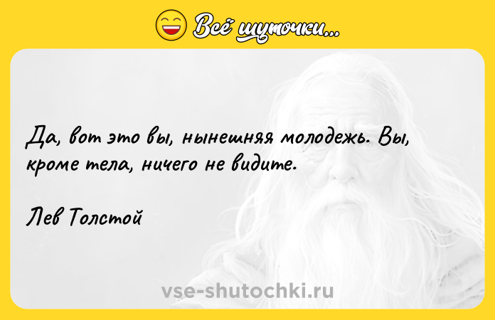 Цитата: Да, вот это вы, нынешняя молодежь. Вы, кроме тела, ничего не видите.Лев Толстой