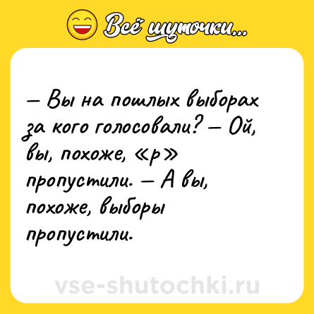 Шутка: — Вы на пошлых выборах за кого голосовали? — Ой, вы, похоже, «р» пропустили. — А вы, похоже, выборы пропустили.
