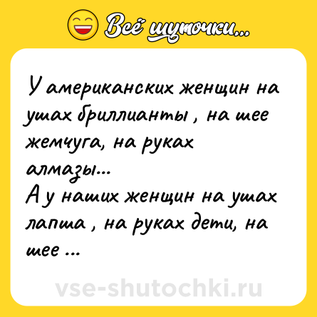 Шутка: У американских женщин на ушах бриллианты , на шее жемчуга, на руках алмазы...<br>А у наших женщин на ушах лапша , на руках дети, на шее Муж.