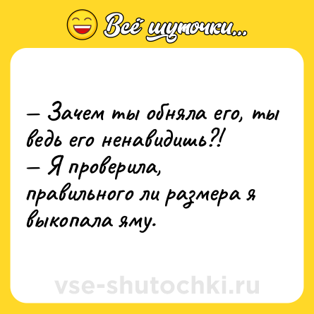 Шутка: — Зачем ты обняла его, ты ведь его ненавидишь?! <br>— Я проверила, правильного ли размера я выкопала яму.