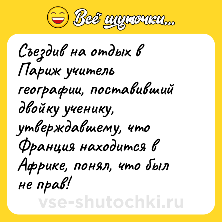 Шутка: Съездив на отдых в Париж учитель географии, поставивший двойку ученику, утверждавшему, что Франция находится в Африке, понял, что был не прав!  