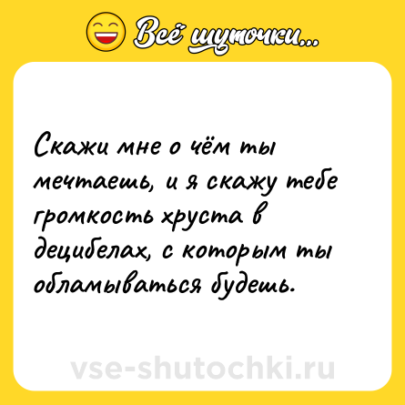Шутка: Скажи мне о чём ты мечтаешь, и я скажу тебе громкость хруста в децибелах, с которым ты обламываться будешь.