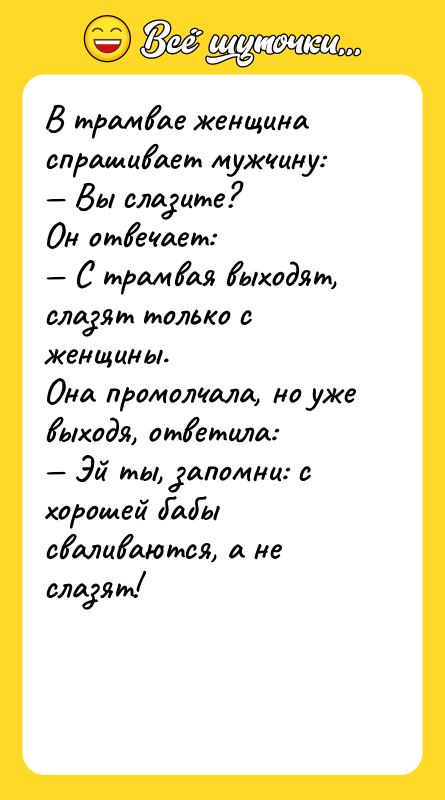 Шутка: В трамвае женщина спрашивает мужчину: Вы слазите?Он отвечает: С трамвая выходят, слазят только с женщины.Она промолчала, но уже выходя, ответила: Эй ты, запомни: с хорошей бабы сваливаются, а не слазят!