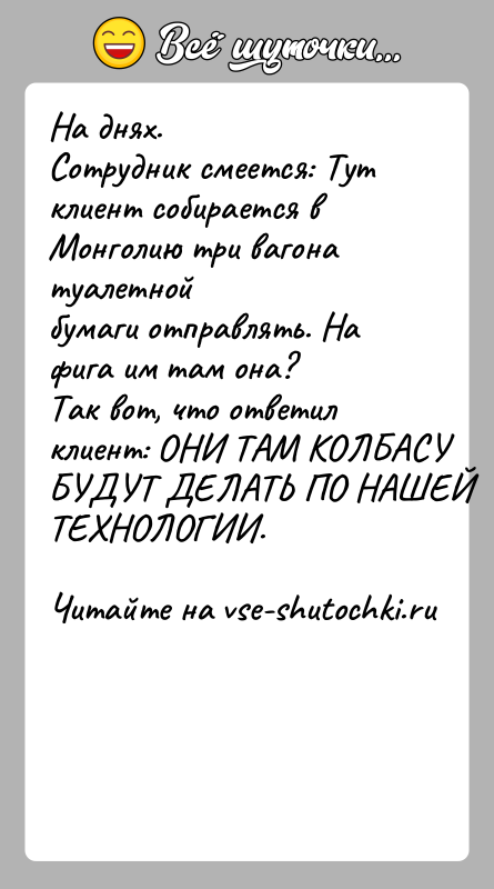 История: На днях.Сотрудник смеется: Тут клиент собирается в Монголию три вагона туалетнойбумаги отправлять. На фига им там она?Так вот, что ответил