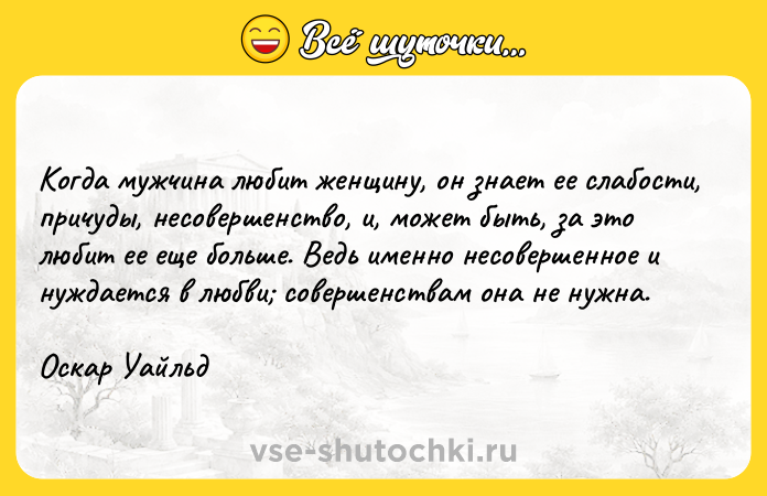 Цитата: Когда мужчина любит женщину, он знает ее слабости, причуды, несовершенство, и, может быть, за это любит ее еще больше. Ведь именно несовершенное и нуждается в любви совершенствам она не нужна.Оскар Уайльд